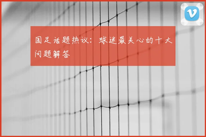 国足话题热议：球迷最关心的十大问题解答