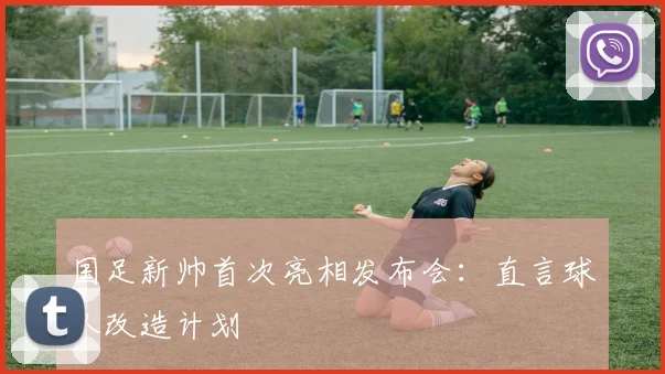 国足新帅首次亮相发布会：直言球队改造计划