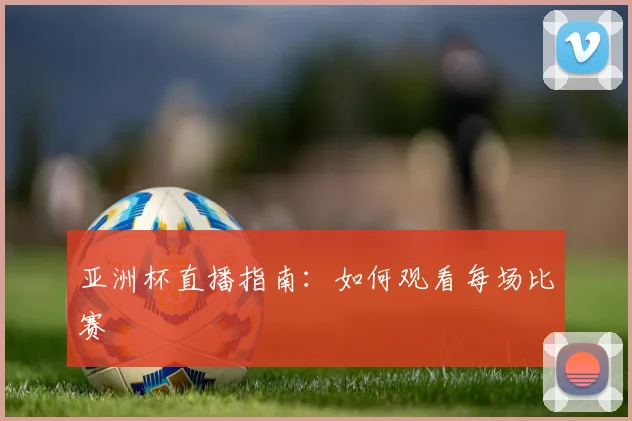 亚洲杯直播指南：如何观看每场比赛